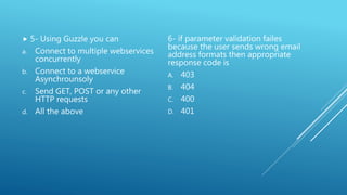  5- Using Guzzle you can
a. Connect to multiple webservices
concurrently
b. Connect to a webservice
Asynchrounsoly
c. Send GET, POST or any other
HTTP requests
d. All the above
6- if parameter validation failes
because the user sends wrong email
address formats then appropriate
response code is
A. 403
B. 404
C. 400
D. 401
 