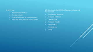 9) REST has
a. Representational URLS
b. A single endpoint
c. Only JSON formats for communications
d. HTTP and other protocols such as SMTP
10) Attributes of a RESTFUL Request includes all
these except
a. Requested Resource
b. Request Method
c. Status code
d. Request Header
e. Resource ID
f. Parameters
g. Body
 