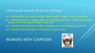 WORKING WITH COMPOSER
 Working with composer will has only 3 task types :
 1- Define what you want to install (frame work or tool) in json format file
 2- Define where your classes files and configuration file or in the future name
spaces which you want to load in json file
 3- Some command files to make composer run the settings you define
 4- Require the autoloader of composer in your code
 
