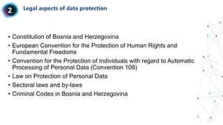 Legal aspects of data protection
• Constitution of Bosnia and Herzegovina
• European Convention for the Protection of Human Rights and
Fundamental Freedoms
• Convention for the Protection of Individuals with regard to Automatic
Processing of Personal Data (Convention 108)
• Law on Protection of Personal Data
• Sectoral laws and by-laws
• Criminal Codes in Bosnia and Herzegovina
 