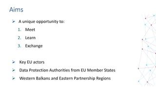 Aims
 A unique opportunity to:
1. Meet
2. Learn
3. Exchange
 Key EU actors
 Data Protection Authorities from EU Member States
 Western Balkans and Eastern Partnership Regions
 
