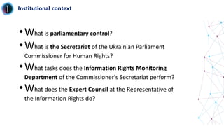 Institutional context
•What is parliamentary control?
•What is the Secretariat of the Ukrainian Parliament
Commissioner for Human Rights?
•What tasks does the Information Rights Monitoring
Department of the Commissioner's Secretariat perform?
•What does the Expert Council at the Representative of
the Information Rights do?
 