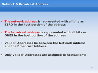 Network & Broadcast Address




• The network address is represented with all bits as
  ZERO in the host portion of the address

• The broadcast address is represented with all bits as
  ONES in the host portion of the address

• Valid IP Addresses lie between the Network Address
  and the Broadcast Address.


• Only Valid IP Addresses are assigned to hosts/clients



                                                          17
 