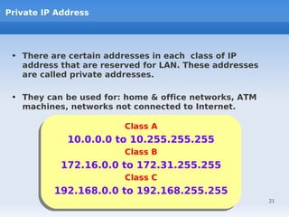 Private IP Address




 • There are certain addresses in each class of IP
   address that are reserved for LAN. These addresses
   are called private addresses.

 • They can be used for: home & office networks, ATM
   machines, networks not connected to Internet.

                        Class A
                        Class A
            10.0.0.0 to 10.255.255.255
            10.0.0.0 to 10.255.255.255
                        Class B
                        Class B
           172.16.0.0 to 172.31.255.255
           172.16.0.0 to 172.31.255.255
                        Class C
                        Class C
         192.168.0.0 to 192.168.255.255
         192.168.0.0 to 192.168.255.255
                                                        21
 