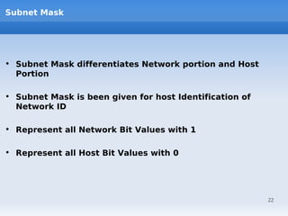 Subnet Mask




• Subnet Mask differentiates Network portion and Host
  Portion

• Subnet Mask is been given for host Identification of
  Network ID

• Represent all Network Bit Values with 1

• Represent all Host Bit Values with 0




                                                         22
 