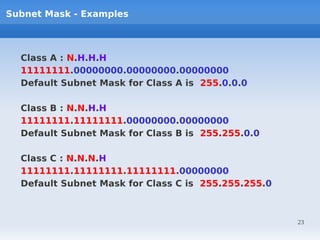 Subnet Mask - Examples



  Class A : N.H.H.H
  11111111.00000000.00000000.00000000
  Default Subnet Mask for Class A is 255.0.0.0

  Class B : N.N.H.H
  11111111.11111111.00000000.00000000
  Default Subnet Mask for Class B is 255.255.0.0

  Class C : N.N.N.H
  11111111.11111111.11111111.00000000
  Default Subnet Mask for Class C is 255.255.255.0



                                                     23
 
