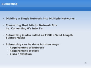Subnetting




• Dividing a Single Network into Multiple Networks.

• Converting Host bits to Network Bits
  i.e. Converting 0’s into 1’s

• Subnetting is also called as FLSM (Fixed Length
  Subnet Mask)

• Subnetting can be done in three ways.
   – Requirement of Network
   – Requirement of Host
   – Cisco / Notation


                                                      25
 