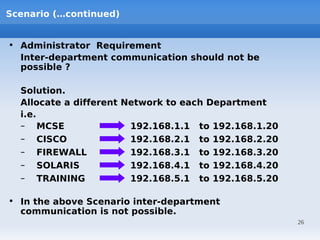 Scenario (…continued)


• Administrator Requirement
  Inter-department communication should not be
  possible ?

  Solution.
  Allocate a different Network to each Department
  i.e.
  – MCSE                192.168.1.1 to 192.168.1.20
  – CISCO               192.168.2.1 to 192.168.2.20
  – FIREWALL            192.168.3.1 to 192.168.3.20
  – SOLARIS             192.168.4.1 to 192.168.4.20
  – TRAINING            192.168.5.1 to 192.168.5.20

• In the above Scenario inter-department
  communication is not possible.
                                                      26
 