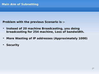 Main Aim of Subnetting




Problem with the previous Scenario is :-

• Instead of 20 machine Broadcasting, you doing
  broadcasting for 254 machine, Loss of bandwidth.

• More Wasting of IP addresses (Approximately 1000)

• Security




                                                      27
 