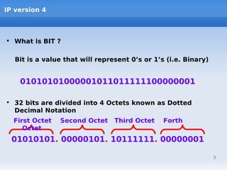 IP version 4



• What is BIT ?

   Bit is a value that will represent 0’s or 1’s (i.e. Binary)


    01010101000001011011111100000001

• 32 bits are divided into 4 Octets known as Dotted
  Decimal Notation
  First Octet   Second Octet     Third Octet    Forth
     Octet
  01010101. 00000101. 10111111. 00000001

                                                                 3
 