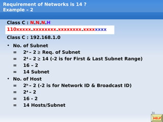 Requirement of Networks is 14 ?
Example – 2

 Class C : N.N.N.H
 110xxxxx.xxxxxxxx.xxxxxxxx.xxxxxxxx
 Class C : 192.168.1.0
 • No.   of Subnet
   =     2n – 2 ≥ Req. of Subnet
   =     24 – 2 ≥ 14 (-2 is for First & Last Subnet Range)
   =     16 – 2
   =     14 Subnet
 • No.   of Host
   =     2h – 2 (-2 is for Network ID & Broadcast ID)
   =     24 – 2
   =     16 - 2
   =     14 Hosts/Subnet
                                                             31
                                                             HELP
 