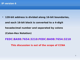 IP version 6




• 128-bit address is divided along 16-bit boundaries,

  and each 16-bit block is converted to a 4-digit

  hexadecimal number and separated by colons

  (Colon-Hex Notation)

  FEDC:BA98:7654:3210:FEDC:BA98:7654:3210

       This discussion is out of the scope of CCNA



                                                        4
 