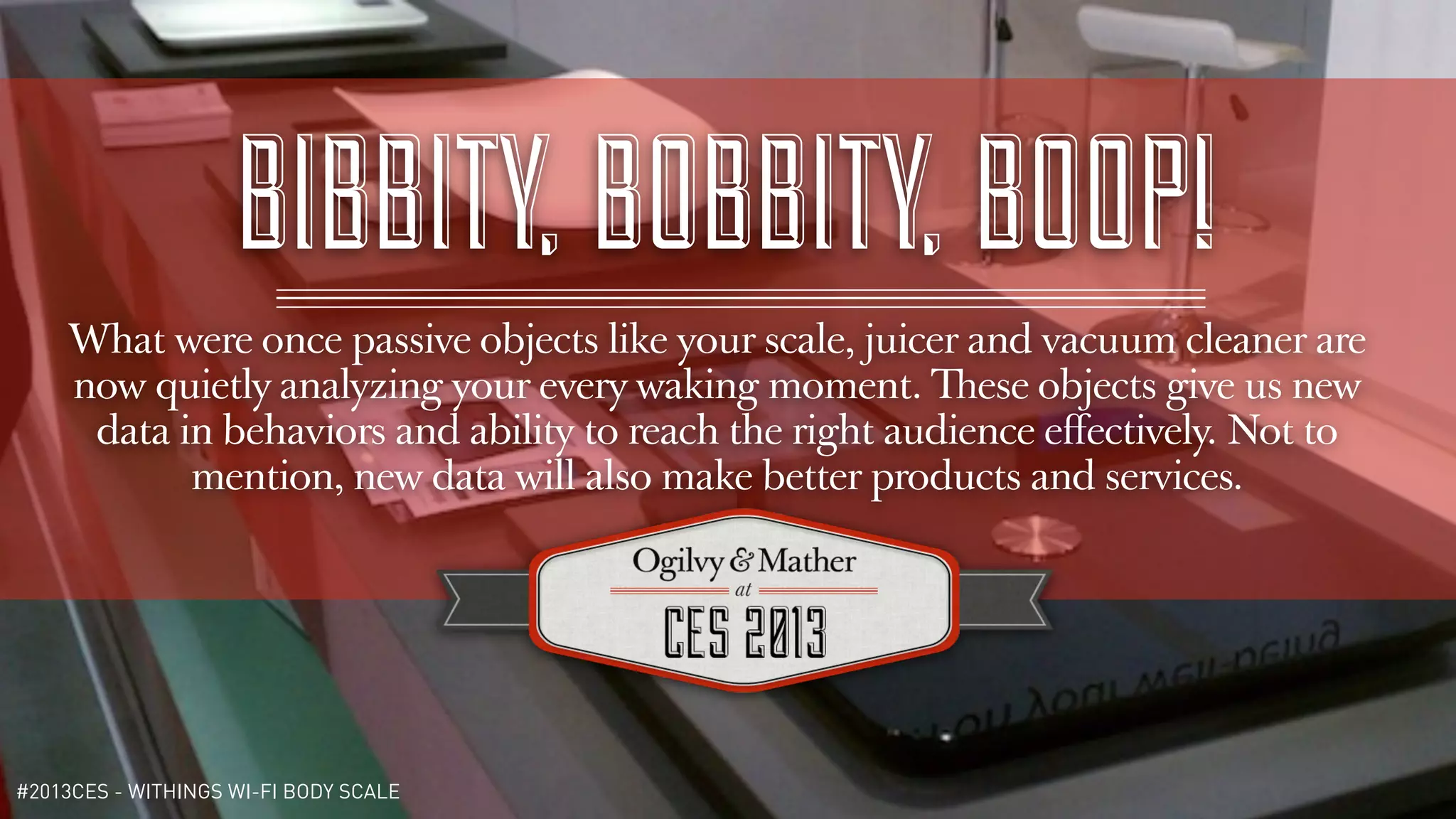 BIBBITY, BOBBITY, BOOP!
    What were once passive objects like your scale, juicer and vacuum cleaner are
    now quietly analyzing your every waking moment. These objects give us new
     data in behaviors and ability to reach the right audience eﬀectively. Not to
           mention, new data will also make better products and services.




#2013CES - WITHINGS WI-FI BODY SCALE
 