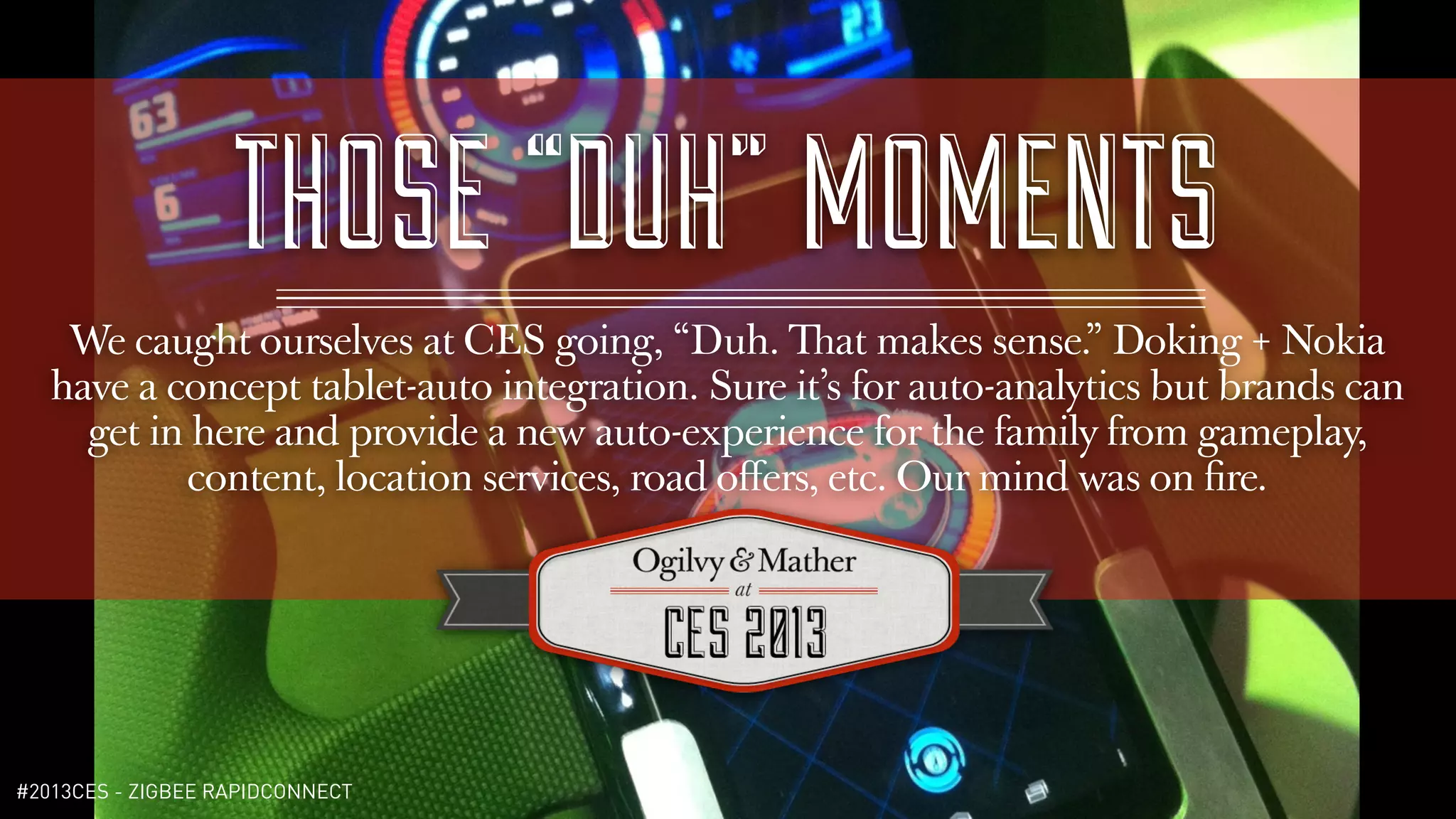 THOSE “DUH” MOMENTS
    We caught ourselves at CES going, “Duh. That makes sense.” Doking + Nokia
   have a concept tablet-auto integration. Sure it’s for auto-analytics but brands can
     get in here and provide a new auto-experience for the family from gameplay,
           content, location services, road oﬀers, etc. Our mind was on ﬁre.




#2013CES - ZIGBEE RAPIDCONNECT
 