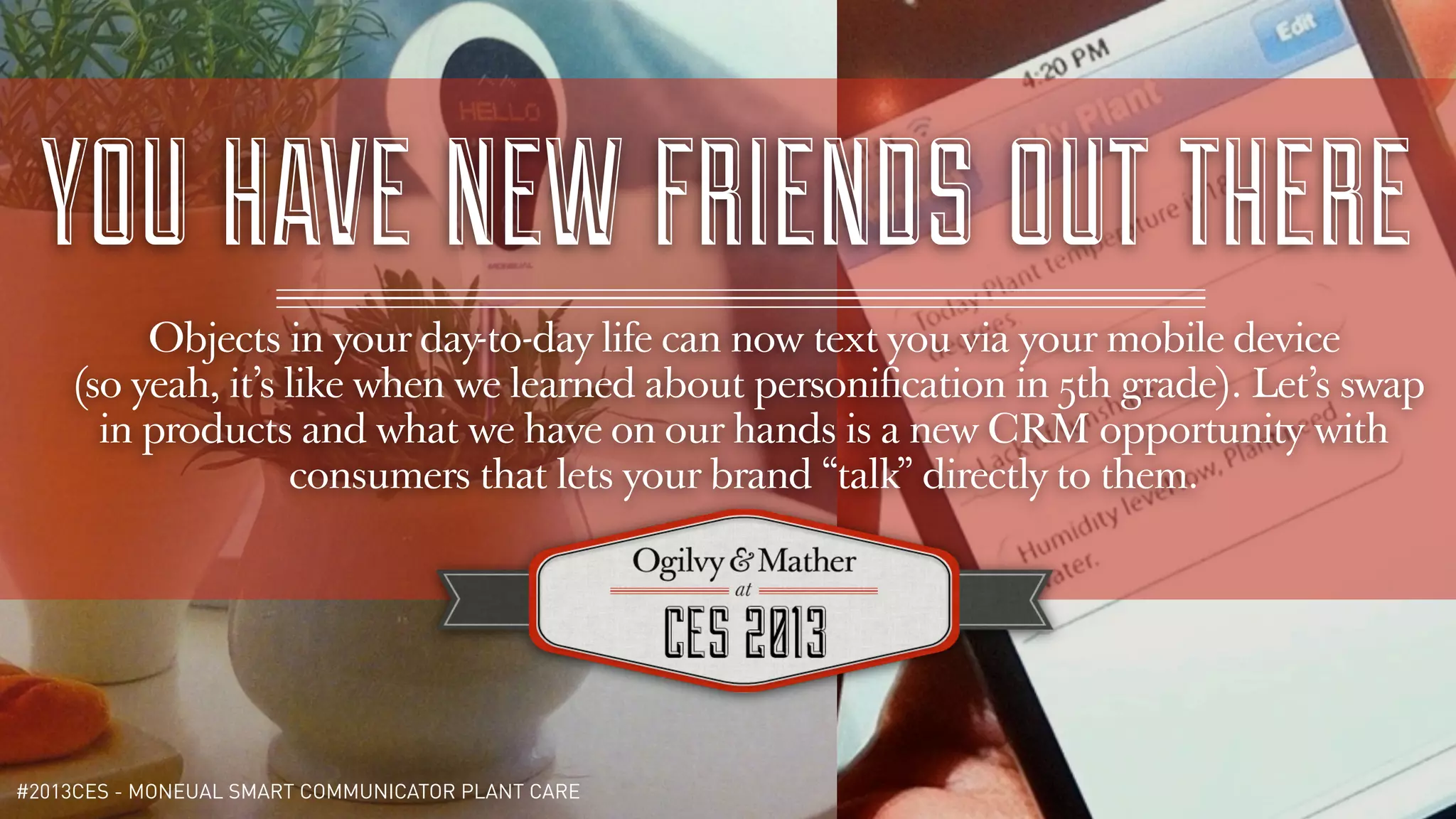 YOU HAVE NEW FRIENDS OUT THERE
         Objects in your day-to-day life can now text you via your mobile device
    (so yeah, it’s like when we learned about personiﬁcation in 5th grade). Let’s swap
      in products and what we have on our hands is a new CRM opportunity with
                   consumers that lets your brand “talk” directly to them.




#2013CES - MONEUAL SMART COMMUNICATOR PLANT CARE
 