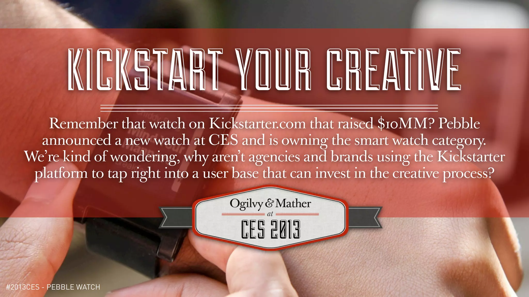 KICKSTART YOUR CREATIVE
       Remember that watch on Kickstarter.com that raised $10MM? Pebble
      announced a new watch at CES and is owning the smart watch category.
    We’re kind of wondering, why aren’t agencies and brands using the Kickstarter
     platform to tap right into a user base that can invest in the creative process?




#2013CES - PEBBLE WATCH
 