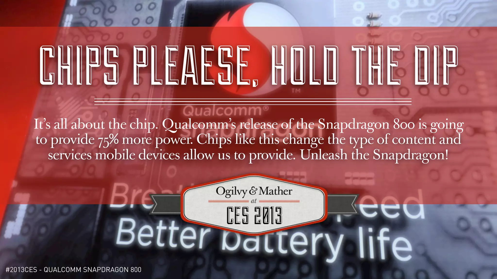 CHIPS PLEAESE, HOLD THE DIP
       It’s all about the chip. Qualcomm’s release of the Snapdragon 800 is going
       to provide 75% more power. Chips like this change the type of content and
          services mobile devices allow us to provide. Unleash the Snapdragon!




#2013CES - QUALCOMM SNAPDRAGON 800
 