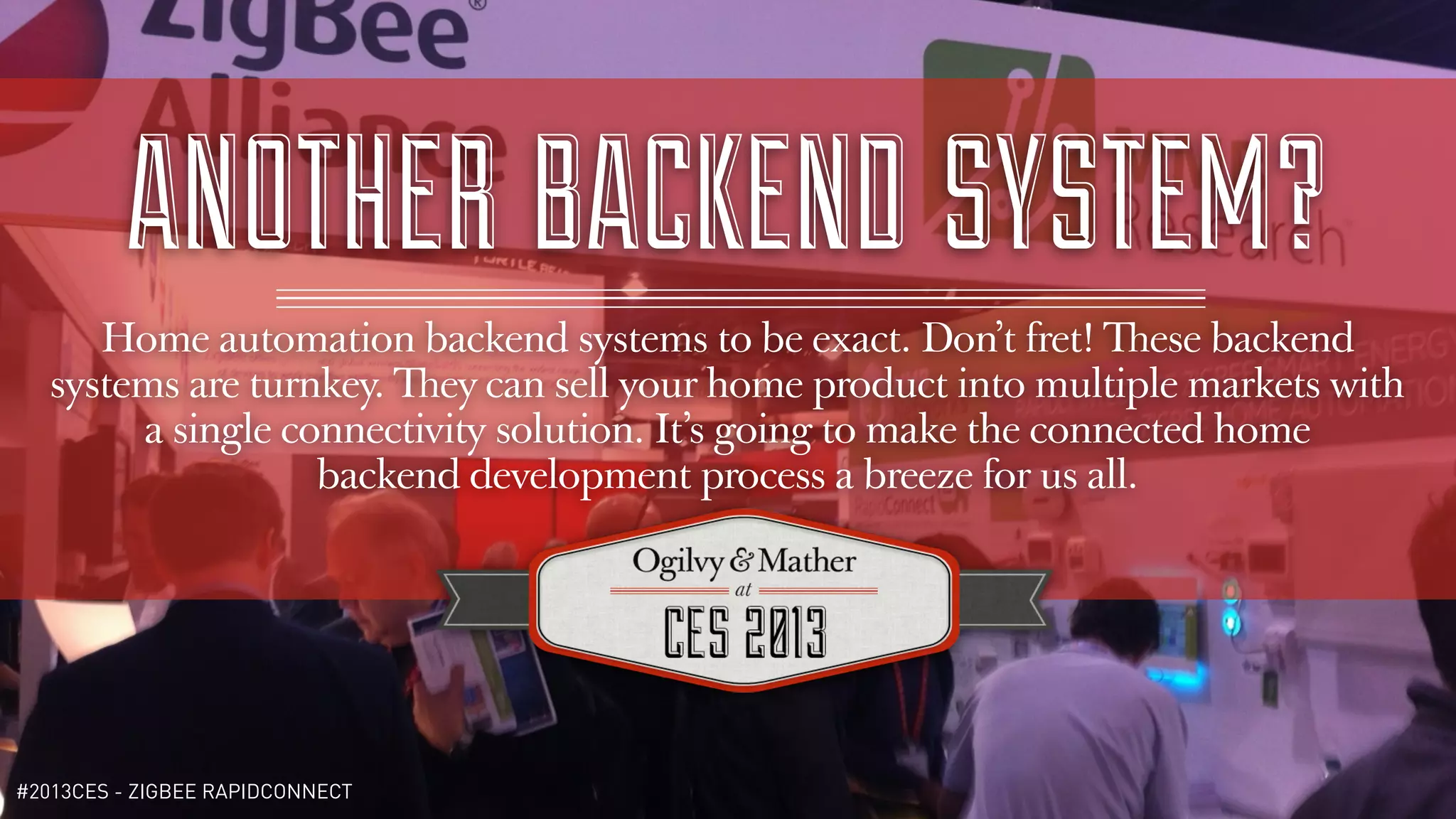ANOTHER BACKEND SYSTEM?
      Home automation backend systems to be exact. Don’t fret! These backend
   systems are turnkey. They can sell your home product into multiple markets with
        a single connectivity solution. It’s going to make the connected home
                   backend development process a breeze for us all.




#2013CES - ZIGBEE RAPIDCONNECT
 