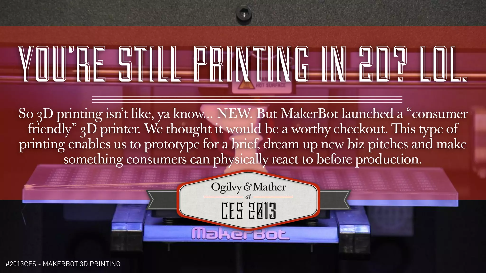YOU’RE STILL PRINTING IN 2D? LOL.
   So 3D printing isn’t like, ya know... NEW. But MakerBot launched a “consumer
    friendly” 3D printer. We thought it would be a worthy checkout. This type of
   printing enables us to prototype for a brief, dream up new biz pitches and make
           something consumers can physically react to before production.




#2013CES - MAKERBOT 3D PRINTING
 