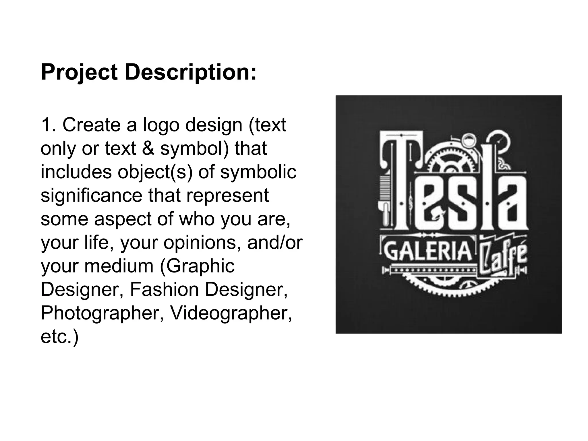 Project Description:

1. Create a logo design (text
only or text & symbol) that
includes object(s) of symbolic
significance that represent
some aspect of who you are,
your life, your opinions, and/or
your medium (Graphic
Designer, Fashion Designer,
Photographer, Videographer,
etc.)
 