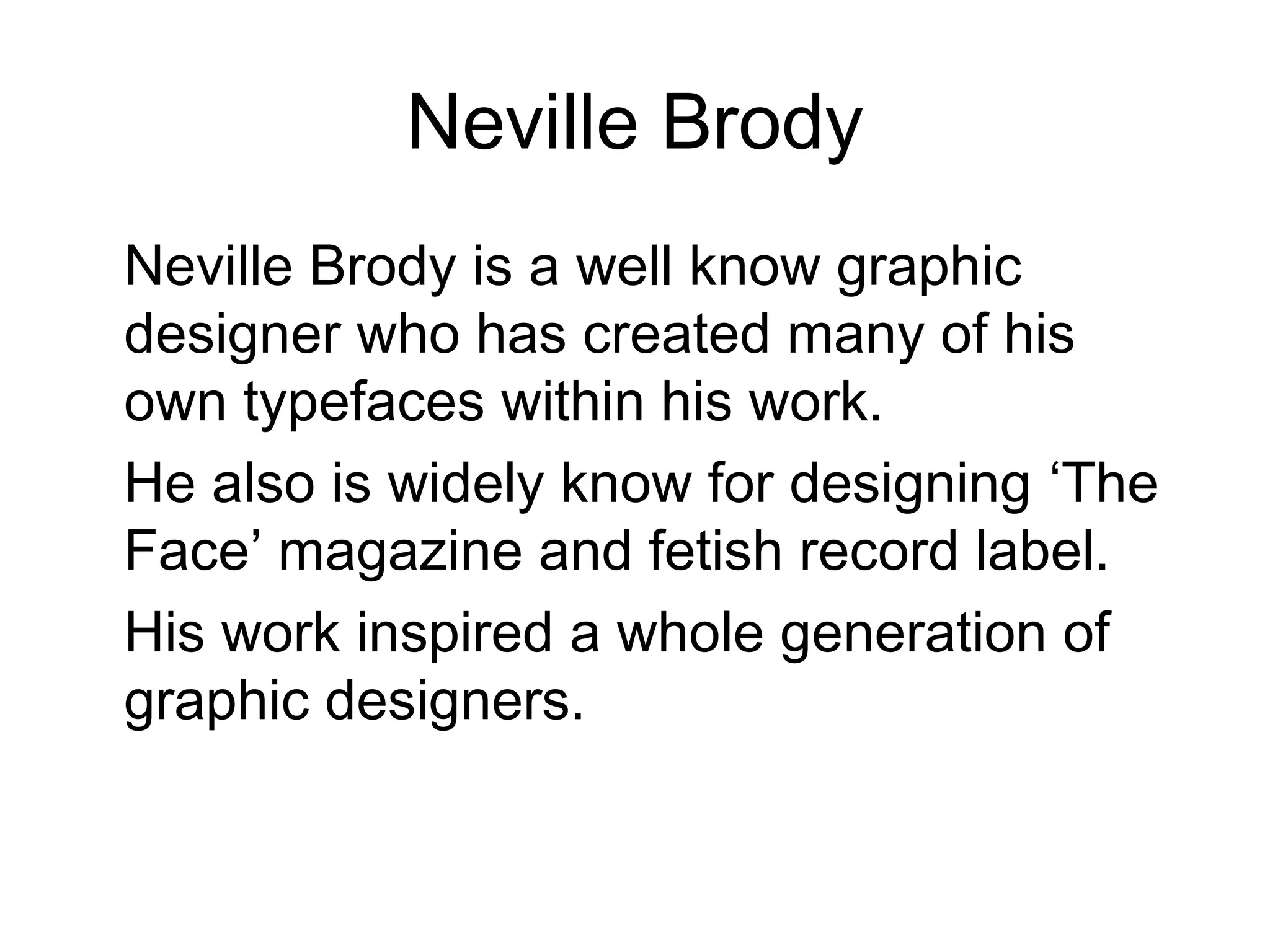 Neville Brody
Neville Brody is a well know graphic
designer who has created many of his
own typefaces within his work.
He also is widely know for designing ‘The
Face’ magazine and fetish record label.
His work inspired a whole generation of
graphic designers.
 