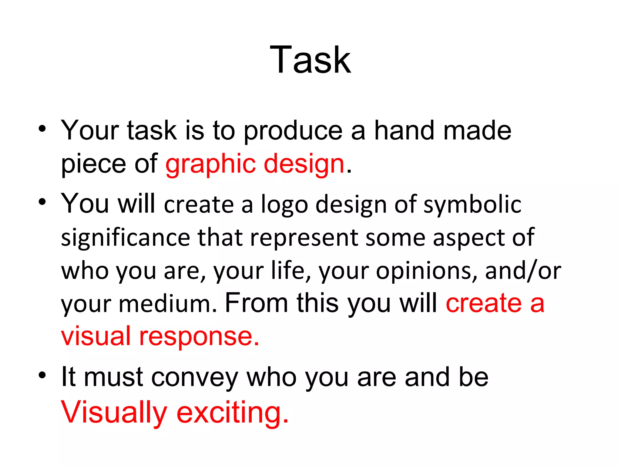 Task
• Your task is to produce a hand made
  piece of graphic design.
• You will create a logo design of symbolic
  significance that represent some aspect of
  who you are, your life, your opinions, and/or
  your medium. From this you will create a
  visual response.
• It must convey who you are and be
  Visually exciting.
 