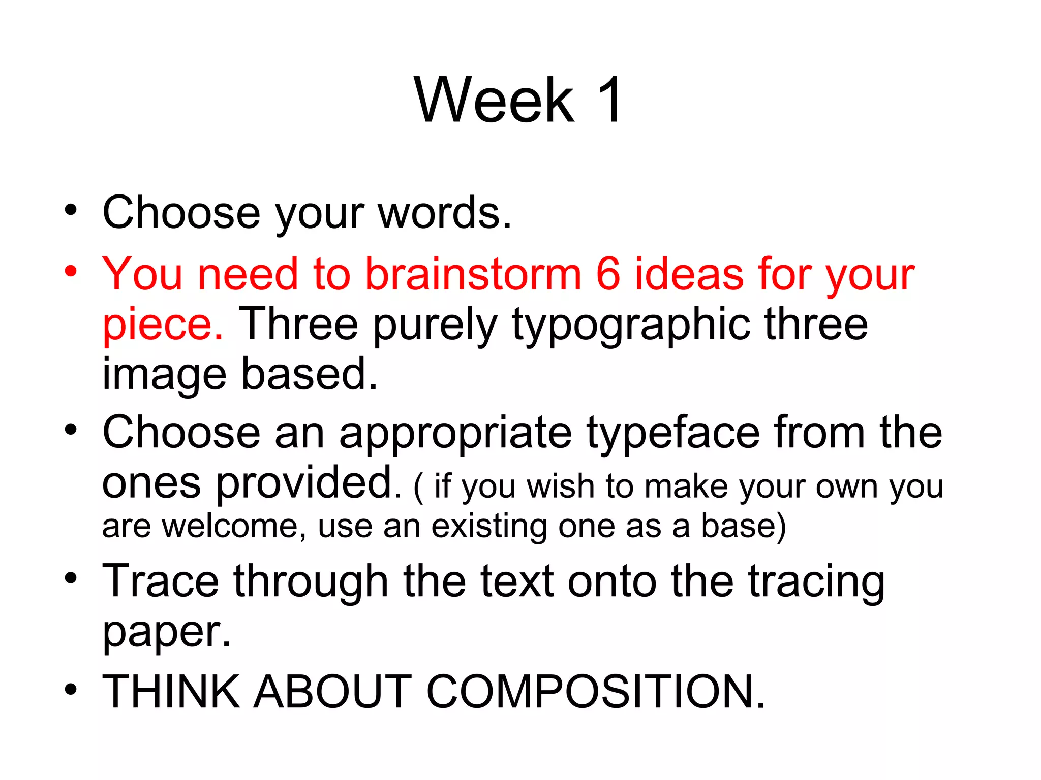 Week 1
• Choose your words.
• You need to brainstorm 6 ideas for your
  piece. Three purely typographic three
  image based.
• Choose an appropriate typeface from the
  ones provided. ( if you wish to make your own you
  are welcome, use an existing one as a base)
• Trace through the text onto the tracing
  paper.
• THINK ABOUT COMPOSITION.
 