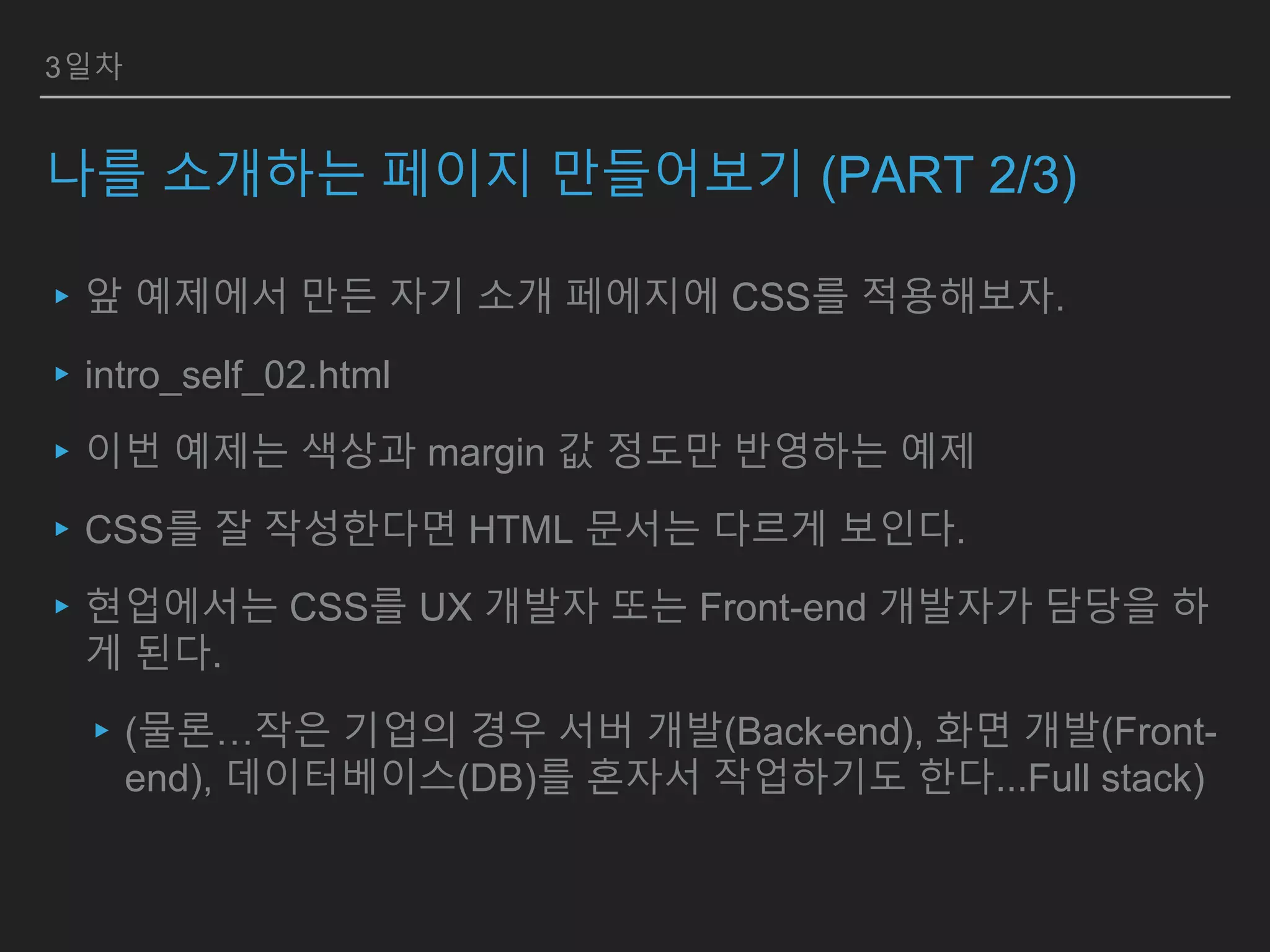 3일차
나를 소개하는 페이지 만들어보기 (PART 2/3)
▸앞 예제에서 만든 자기 소개 페에지에 CSS를 적용해보자.
▸intro_self_02.html
▸이번 예제는 색상과 margin 값 정도만 반영하는 예제
▸CSS를 잘 작성한다면 HTML 문서는 다르게 보인다.
▸현업에서는 CSS를 UX 개발자 또는 Front-end 개발자가 담당을 하
게 된다.
▸(물론…작은 기업의 경우 서버 개발(Back-end), 화면 개발(Front-
end), 데이터베이스(DB)를 혼자서 작업하기도 한다...Full stack)
 