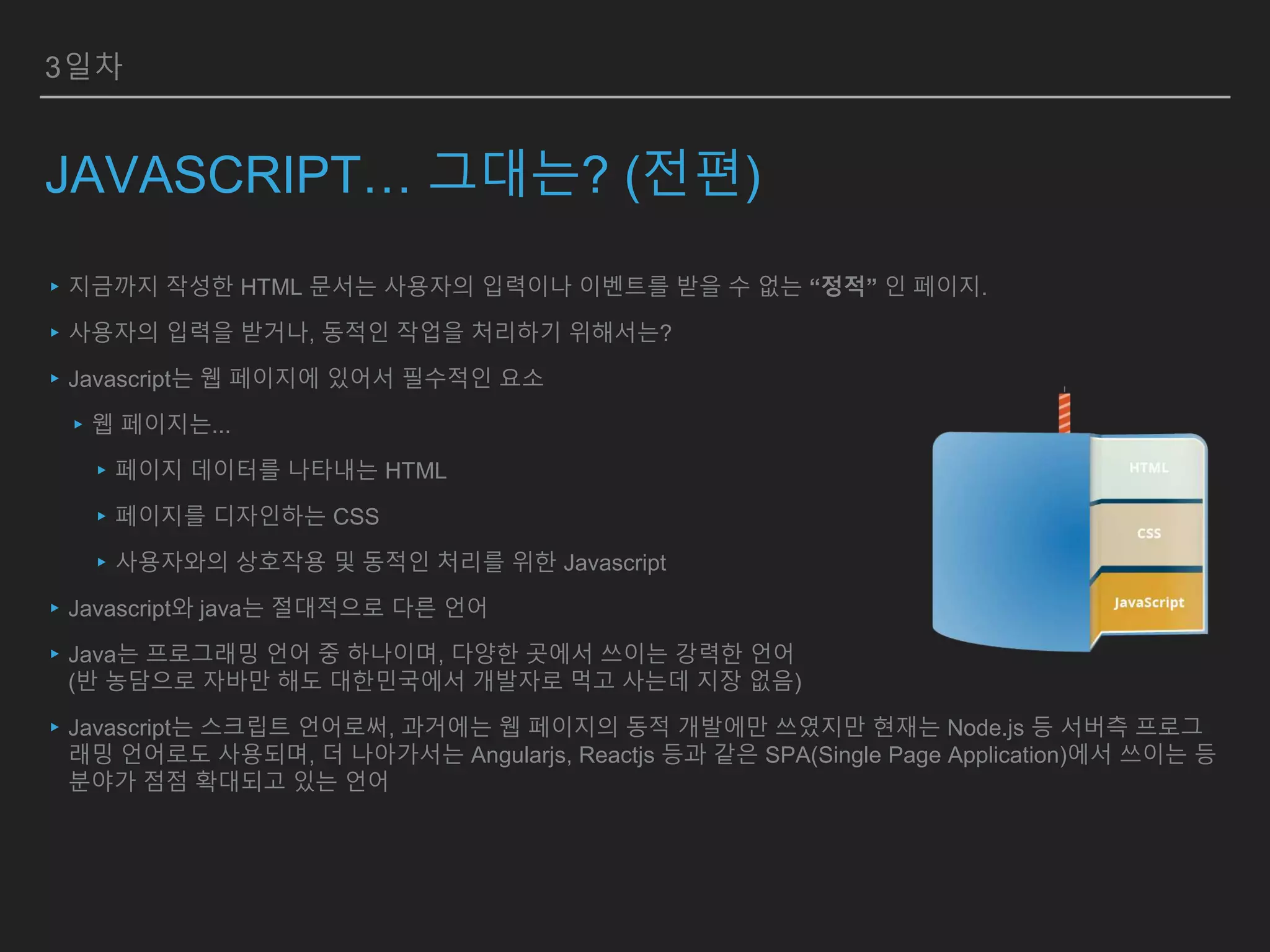 3일차
JAVASCRIPT… 그대는? (전편)
▸지금까지 작성한 HTML 문서는 사용자의 입력이나 이벤트를 받을 수 없는 “정적” 인 페이지.
▸사용자의 입력을 받거나, 동적인 작업을 처리하기 위해서는?
▸Javascript는 웹 페이지에 있어서 필수적인 요소
▸웹 페이지는...
▸페이지 데이터를 나타내는 HTML
▸페이지를 디자인하는 CSS
▸사용자와의 상호작용 및 동적인 처리를 위한 Javascript
▸Javascript와 java는 절대적으로 다른 언어
▸Java는 프로그래밍 언어 중 하나이며, 다양한 곳에서 쓰이는 강력한 언어
(반 농담으로 자바만 해도 대한민국에서 개발자로 먹고 사는데 지장 없음)
▸Javascript는 스크립트 언어로써, 과거에는 웹 페이지의 동적 개발에만 쓰였지만 현재는 Node.js 등 서버측 프로그
래밍 언어로도 사용되며, 더 나아가서는 Angularjs, Reactjs 등과 같은 SPA(Single Page Application)에서 쓰이는 등
분야가 점점 확대되고 있는 언어
 