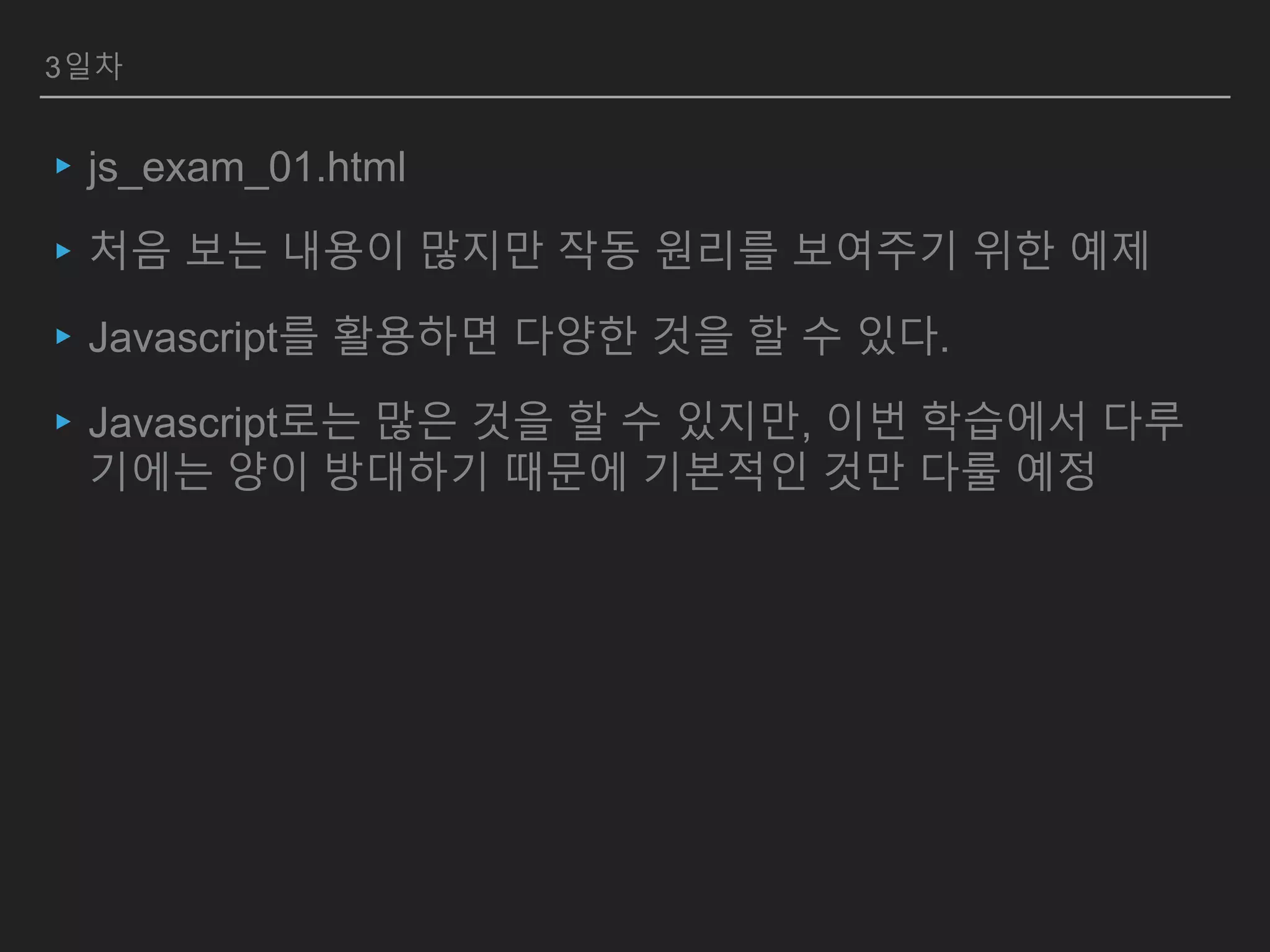 3일차
▸js_exam_01.html
▸처음 보는 내용이 많지만 작동 원리를 보여주기 위한 예제
▸Javascript를 활용하면 다양한 것을 할 수 있다.
▸Javascript로는 많은 것을 할 수 있지만, 이번 학습에서 다루
기에는 양이 방대하기 때문에 기본적인 것만 다룰 예정
 