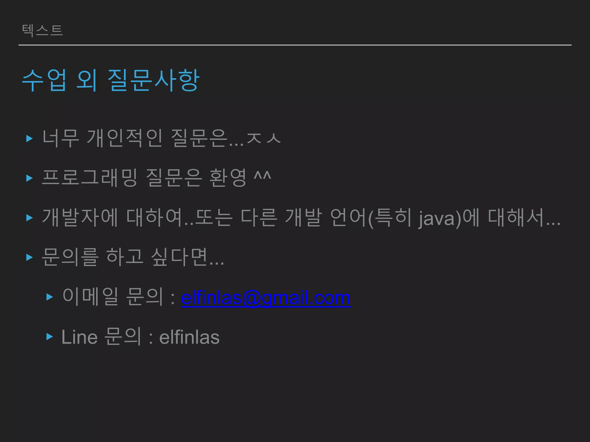 텍스트
수업 외 질문사항
▸너무 개인적인 질문은...ㅈㅅ
▸프로그래밍 질문은 환영 ^^
▸개발자에 대하여..또는 다른 개발 언어(특히 java)에 대해서...
▸문의를 하고 싶다면...
▸이메일 문의 : elfinlas@gmail.com
▸Line 문의 : elfinlas
 