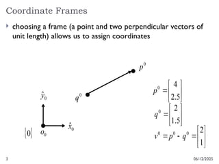 3
Coordinate Frames
06/12/2025
 choosing a frame (a point and two perpendicular vectors of
unit length) allows us to assign coordinates
0
p
0
q









1
2
0
0
0
q
p
v
0
x̂
0
ŷ
0
o
 
0







5
.
1
2
0
q







5
.
2
4
0
p
 