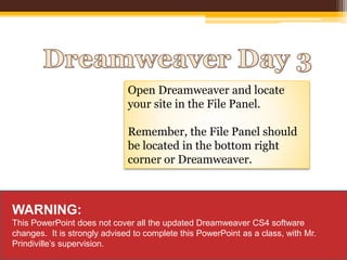 Open Dreamweaver and locate
your site in the File Panel.
Remember, the File Panel should
be located in the bottom right
corner or Dreamweaver.
WARNING:
This PowerPoint does not cover all the updated Dreamweaver CS4 software
changes. It is strongly advised to complete this PowerPoint as a class, with Mr.
Prindiville’s supervision.
 