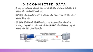 D I S C O N N E C T E D DATA
• Trong cơ chế này, kết nối đến cơ sở dữ liệu sẽ được thiết lập khi
được yêu cầu bởi ứng dụng.
• Một khi yêu cầu được xử lý, kết nối trên đến cơ sở dữ liệu sẽ tự
động đóng lại.
• Vì thế ADO.Net sẽ tiết kiệm được tài nguyên cũng như tăng
cường đáng kể cho bảo mật dữ liệu khi kết nối chỉ được duy trì
trong một thời gian rất ngắn.
10
 