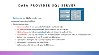 DA TA P R O V I D E R S Q L S E R V E R
• DataProvider cho SQL Server nằm trong
namespace System.Data.SqlClient.
• Các lớp thường dùng :
• Sqlcommand: thực thi các query, câu lệnh hoặc thủ tục lưu trữ SQL
• SlqConnection: tượng trưng cho một kết nối với cơ sở dữ liệu SQL Server.
• SQLDataAdapter: thể hiện cho một cầu nối giữa một dataset và nguồn dữ liệu.
• SqlDataReader: Cung cấp một luồng dữ liệu chỉ hướng về phía trước (forward only) và chỉ đọc (read-only).
• SqlError : Lưu trữ thông tin về các lỗi và cảnh báo SQL Server.
• SqlException : định nghĩa một ngoại lệ(exception) đưa ra trên một lỗi.
• SqlParameter : tượng trưng cho tham số lệnh.
• SqlTransaction : thể hiện cho một giao tác SQL Server.
11
 