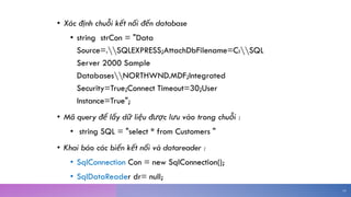 • Xác định chuỗi kết nối đến database
• string strCon = "Data
Source=.SQLEXPRESS;AttachDbFilename=C:SQL
Server 2000 Sample
DatabasesNORTHWND.MDF;Integrated
Security=True;Connect Timeout=30;User
Instance=True";
• Mã query để lấy dữ liệu được lưu vào trong chuỗi :
• string SQL = "select * from Customers "
• Khai báo các biến kết nối và datareader :
• SqlConnection Con = new SqlConnection();
• SqlDataReader dr= null;
14
 
