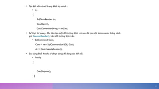 • Tạo kết nối và mở trong khối try-catch :
• try
{
SqlDataReader dr;
Con.Open();
Con.ConnectionString = strCon;
• Để thực thi query, đầu tiên tạo một đối tượng lệnh và sau đó tạo một datareader bằng cách
gọi ExecuteReader(); trên đối tượng lệnh trên
• SqlCommand Com;
Com = new SqlCommand(strSQL, Con);
dr = Com.ExecuteReader();
• Sau cùng khối finally sẽ được dùng để đóng các kết nối.
• finally
{
Con.Dispose();
}
15
 