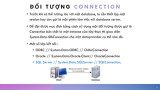 Đ Ố I T Ư Ợ N G C O N N E C T I O N
• Trước khi có thể tương tác với một database, ta cần thiết lập một
session hay còn gọi là một phiên làm việc với database server.
• Để đạt được mục đích bằng cách sử dụng một đối tượng được gọi là
Connection bản chất là một instance của lớp thực thi giao diện
System.Data.IDbConnection cho một dataprovider cụ thể nào đó.
• Một số lớp kết nối :
• ODBC // System.Data.ODBC // OdbcConnection
• Oracle // System.Data.Oracle.Client// OracleConnection
• SQL Server // System.Data.SQLServer // SQLConnection.
16
 