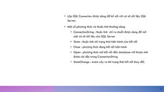 S Q L
C O N N E C T I O N
C L A S S
• Lớp SQL Connection được dùng để kế nối với cơ sở dữ liệu SQL
Server.
• Một số phương thức và thuộc tính thường dùng
• ConnectionString : thuộc tính chỉ ra chuỗi được dùng để mở
một cơ sở dữ liệu của SQL Server
• State : thuộc tính chỉ trạng thái hiện hành của kết nối
• Close : phương thức đóng kết nối hiện hành
• Open : phương thức mở kết nối đến database với thược tính
được cài đặc trong ConnectionString
• StateChange : event xảy ra khi trạng thái kết nối thay đổi.
18
 
