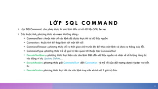L Ớ P S Q L C O M M A N D
• Lớp SQLCommand cho phép thực thi các lệnh đến cơ sở dữ liệu SQL Server
• Các thuộc tính, phương thức và event thường dùng :
• CommandText : thuộc tính chỉ các lệnh đã được thực thi tại dữ liệu nguồn
• Connection : thuộc tính kết hợp lệnh với một kết nối
• CommandTimeout : phương thức chỉ ra thời gian chờ trước khi kết thúc một lệnh và đưa ra thông báo lỗi.
• CommandType :phương thức trả về giá trị liên quan tới thuộc tính CommandText
• ExecuteNonQuery: phương thức thực hiện các câu lệnh SQL đến dữ liệu nguồn và nhận về số lượng hàng bị
tác động ví dụ Update, Delete…
• ExecuteReader: phương thức gởi CommandText đến Connection và trả về của đối tượng data reader và hiển
thị
• ExecuteScalar: phương thức thực thi các câu lệnh truy vấn và trả về 1 giá trị đơn.
22
 