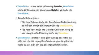 • DataTable : Là một thành phần trong DataSet, DataTable
chứa dữ liệu của một bảng trong DataSet và thuộc lớp
DataTable.
• DataTable bao gồm :
• Tập hợp Columns thuộc lớp DataColumnCollection trong
đó mỗi cột là một đối tượng thuộc lớp DataColumn.
• Tập hợp Rows thuộc lớp DataRowCollection trong đó
mỗi dòng là một đối tượng thuộc lớp DataRow.
• DataRelation : DataSet bao gồm tập hợp các table đại
diện bởi các đối tượng DataTable và quan hệ giữa các
table đó đại diện bởi các đối tượng DataRelation.
26
 