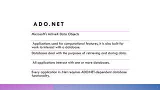 A D O. N E T
Microsoft's ActiveX Data Objects
Applications used for computational features, it is also built for
work to interact with a database.
Databases deal with the purposes of retrieving and storing data.
All applications interact with one or more databases.
Every application in .Net requires ADO.NET-dependent database
functionality.
3
 