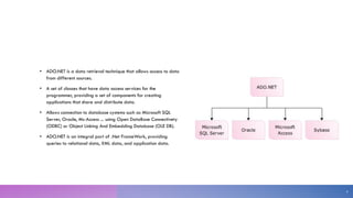 • ADO.NET is a data retrieval technique that allows access to data
from different sources.
• A set of classes that have data access services for the
programmer, providing a set of components for creating
applications that share and distribute data.
• Allows connection to database systems such as Microsoft SQL
Server, Oracle, Ms-Access ... using Open DataBase Connectivety
(ODBC) or Object Linking And Embedding Database (OLE DB).
• ADO.NET is an integral part of .Net FrameWork, providing
queries to relational data, XML data, and application data.
4
 