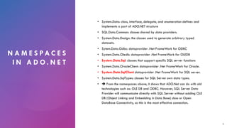 N A M E S PA C E S
I N A D O . N E T
• System.Data: class, interface, delegate, and enumeration defines and
implements a part of ADO.NET structure
• SQL.Data.Common: classes shared by data providers.
• System.Data.Design: the classes used to generate arbitrary typed
datasets.
• Sytem.Data.Odbc: dataprovider .Net FrameWork for ODBC
• System.Data.Oledb: dataprovider .Net FrameWork for OLEDB
• System.Data.Sql: classes that support specific SQL server functions
• System.Data.OracleClient: dataprovider .Net FrameWork for Oracle.
• System.Data.SqlClient dataprovider .Net FrameWork for SQL server.
• System.Data.SqlTypes: classes for SQL Server own data types.
• ➔ From the namespaces above, it shows that ADO.Net can do with old
technologies such as: OLE DB and ODBC. However, SQL Server Data
Provider will communicate directly with SQL Server without adding OLE
DB (Object Linking and Embedding in Data Base) class or Open
DataBase Connectivity, so this is the most effective connection.
6
 