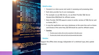 • DataProvider:
• Connects to a data source and assists in accessing and processing data.
• Each data provider has its own namespace.
• For example we use SQL Server, we use Data Provider SQL Server
(System.Data.SQLClient) for efficient access.
• Data Provider OLE DB supports access to earlier versions of SQL Server such
as Access, DB 2 ...
• In case the application uses many databases at the same time such as Access
and Oracle at the same time, OLE DB should be used for efficient access.
• Function:
• Provides access to data with an active connection to the data source
• Provides data transfer back and forth and disconnected data tables
• DataSet:
Support the offline data storage, independent of a relational type, data update
required.
8
 