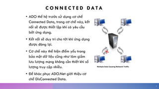 C O N N E C T E D DA TA
• ADO thế hệ trước sử dụng cơ chế
Connected Data, trong cơ chế này, kết
nối sẽ được thiết lập khi có yêu cầu
bởi ứng dụng.
• Kết nối sẽ duy trì cho tới khi ứng dụng
được đóng lại.
• Cơ chế này thể hiện điểm yếu trong
bảo mật dữ liệu cũng như làm giảm
lưu lượng mạng không cần thiết khi số
lượng truy cập nhiều.
• Để khác phục ADO.Net giới thiệu cơ
chế DisConnected Data.
9
 
