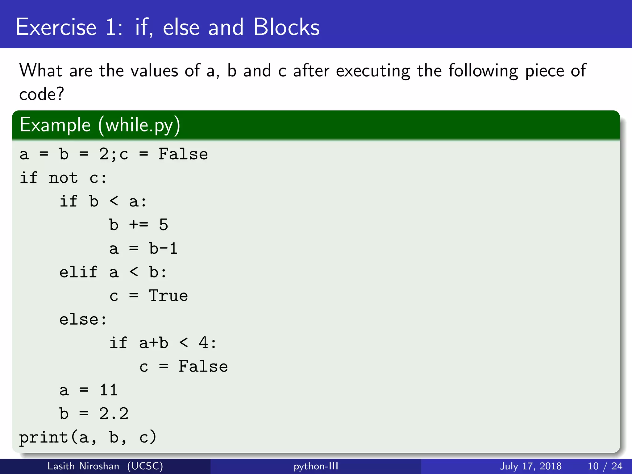 Exercise 1: if, else and Blocks
What are the values of a, b and c after executing the following piece of
code?
Example (while.py)
a = b = 2;c = False
if not c:
if b < a:
b += 5
a = b-1
elif a < b:
c = True
else:
if a+b < 4:
c = False
a = 11
b = 2.2
print(a, b, c)
Lasith Niroshan (UCSC) python-III July 17, 2018 10 / 24
 