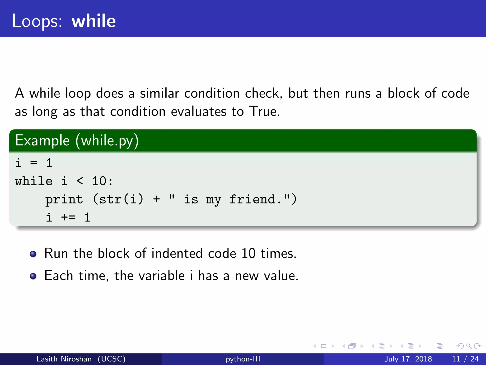 Loops: while
A while loop does a similar condition check, but then runs a block of code
as long as that condition evaluates to True.
Example (while.py)
i = 1
while i < 10:
print (str(i) + " is my friend.")
i += 1
Run the block of indented code 10 times.
Each time, the variable i has a new value.
Lasith Niroshan (UCSC) python-III July 17, 2018 11 / 24
 