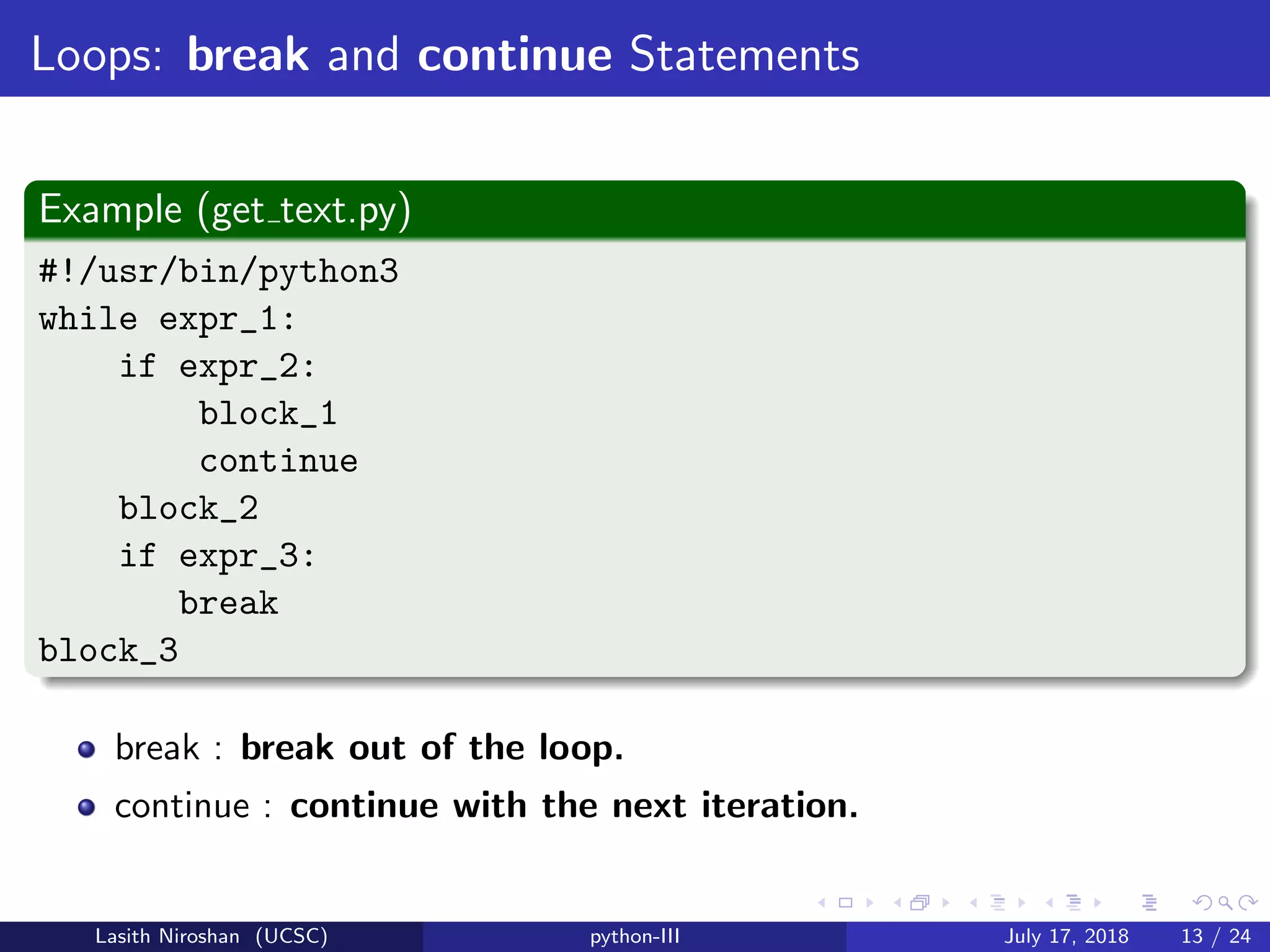 Loops: break and continue Statements
Example (get text.py)
#!/usr/bin/python3
while expr_1:
if expr_2:
block_1
continue
block_2
if expr_3:
break
block_3
break : break out of the loop.
continue : continue with the next iteration.
Lasith Niroshan (UCSC) python-III July 17, 2018 13 / 24
 