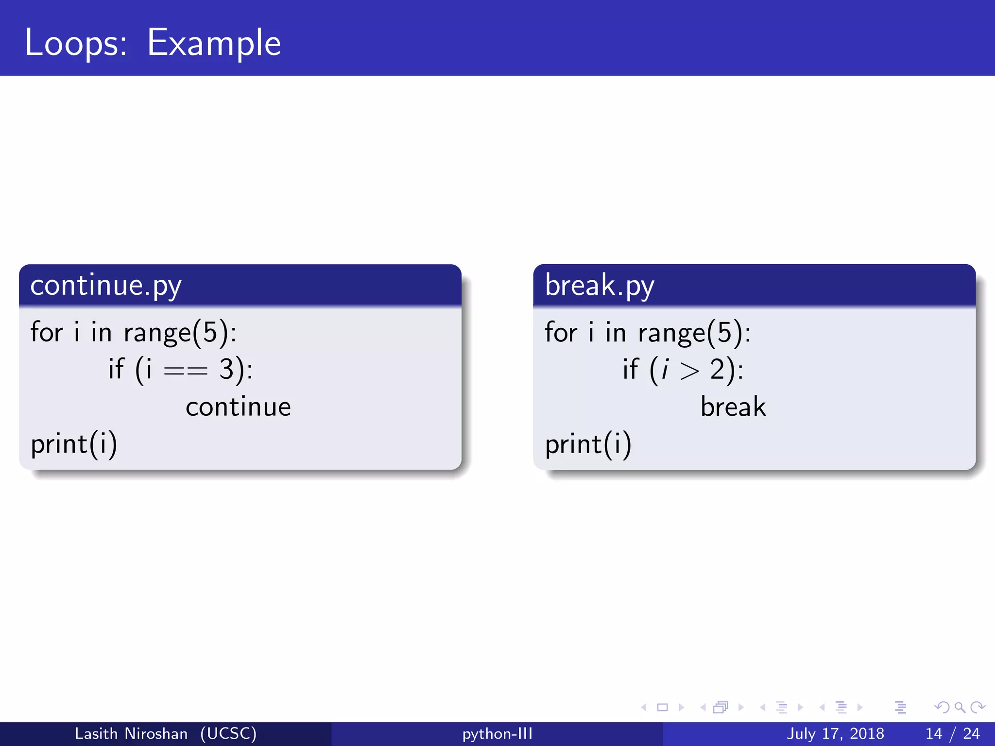 Loops: Example
continue.py
for i in range(5):
if (i == 3):
continue
print(i)
break.py
for i in range(5):
if (i > 2):
break
print(i)
Lasith Niroshan (UCSC) python-III July 17, 2018 14 / 24
 